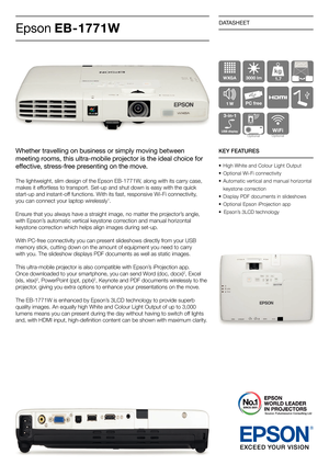 Page 1DATASHEET
Epson EB-1771W
Whether travelling on business or simply moving between 
meeting rooms, this ultra-mobile projector is the ideal choice for 
effective, stress-free presenting on the move.
The lightweight, slim design of the Epson EB-1771W, along with its carry case, 
makes it effortless to transport. Set-up and shut down is easy with the quick 
start-up and instant-off functions. With its fast, responsive Wi-Fi connectivity, 
you can connect your laptop wirelessly
1. 
Ensure that you always have...
