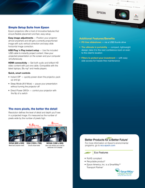 Page 3Additional Features/Benefits
• PC-free slideshows — via a USB thumb drive
•  The ultimate in portability — compact, lightweight 
design; take it to the next conference room or even 
to the client’s location
•  Filters to protect your investment — with easy 
side access for hassle-free maintenance
For more information on Epson’s environmental   
programs, go to eco.epson.com
Eco Features
•  RoHS compliant
•  Recyclable product 6
•   Epson America, Inc. is a SmartWay SM 
Transport Partner 7
SVGA (800 x...