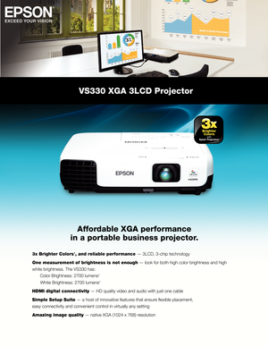 Page 1VS330 XGA 3LCD Projector
Affordable XGA performance
in a portable business projector.
3x Brighter Colors1, and reliable performance — 3LCD, 3-chip technology
One measurement of brightness is not enough — look for both high color brightness and high
white brightness. The VS330 has:
  Color Brightness: 2700 lumens
2
       White Brightness: 2700 lumens2
HDMI digital connectivity — HD quality video and audio with just one cable
Simple Setup Suite — a host of innovative features that ensure fl exible...