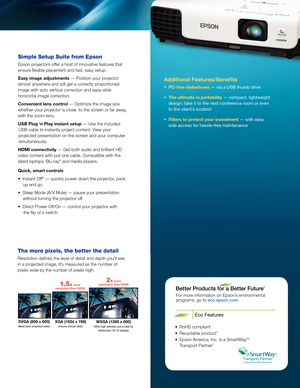 Page 3Additional Features/Benefits
• PC-free slideshows — via a USB thumb drive
•  The ultimate in portability — compact, lightweight 
design; take it to the next conference room or even 
to the client’s location
•  Filters to protect your investment — with easy 
side access for hassle-free maintenance
For more information on Epson’s environmental   
programs, go to eco.epson.com
Eco Features
•  RoHS compliant
•  Recyclable product 6
•   Epson America, Inc. is a SmartWay SM 
Transport Partner 7
SVGA (800 x...