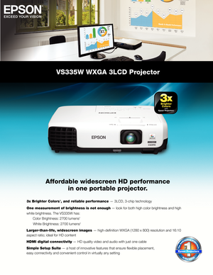 Page 1VS335W WXGA 3LCD Projector
Affordable widescreen HD performancein one portable projector.
3x Brighter Colors1, and reliable performance — 3LCD, 3-chip technology
One measurement of brightness is not enough — look for both high color brightness and high
white brightness. The VS335W has:
  Color Brightness: 2700 lumens
2
      White Brightness: 2700 lumens2
Larger-than-life, widescreen images — high-defi nition WXGA (1280 x 800) resolution and 16:10
aspect ratio; ideal for HD content 
HDMI digital...