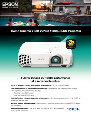 Page 1Home Cinema 2030 2D/3D 1080p 3LCD Projector
Full HD 2D and 3D 1080p performance  
at a remarkable value.
Up to 3x Brighter Colors1, and reliable performance — 3LCD, 3-chip technology
One measurement of brightness is not enough — look for both high color brightness and high 
white brightness. The Home Cinema 2030 has:  
 Color Brightness: 2000 lumens2  
 White Brightness: 2000 lumens2
High-definition, 1080p, widescreen performance — for movies, games and more — up to 300" on 
virtually any wall or...