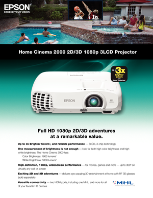 Page 1Home Cinema 2000 2D/3D 1080p 3LCD Projector
Full HD 1080p 2D/3D adventures  
at a remarkable value.
Up to 3x Brighter Colors1, and reliable performance — 3LCD, 3-chip technology
One measurement of brightness is not enough — look for both high color brightness and high 
white brightness. The Home Cinema 2000 has:  
 Color Brightness: 1800 lumens2  
 White Brightness: 1800 lumens2
High-definition, 1080p, widescreen performance — for movies, games and more — up to 300" on 
virtually any wall or screen...