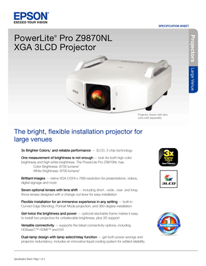 Page 13x Brighter Colors,1 and reliable performance — 3LCD, 3-chip technology
One measurement of brightness is not enough — look for both high color 
brightness and high white brightness. The PowerLite Pro Z9870NL has:
  Color Brightness: 8700 lumens
2
 White Brightness: 8700 lumens2
Brilliant images — native XGA (1024 x 768) resolution for presentations, videos, 
digital signage and more
Seven optional lenses with lens shift — including short-, wide-, rear- and long-
throw lenses designed with a change-out...