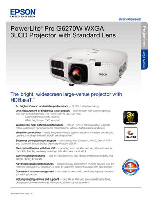 Page 1SPECIFICATION SHEET
Specification Sheet | Page 1 of 2
Projectors
Large Venue
3x Brighter Colors1, and reliable performance — 3LCD, 3-chip technology
One measurement of brightness is not enough — look for both high color brightness 
and high white brightness. The PowerLite Pro G6270W has: 
  Color Brightness: 6500 lumens2 
 White Brightness: 6500 lumens2
Widescreen, high-definition performance — WXGA (1280 x 800) resolution supports 
native widescreen performance for presentations, videos, digital signage...