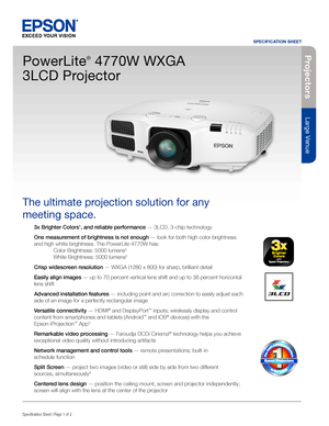 Page 1SPECIFICATION SHEET
Specification Sheet | Page 1 of 2
Projectors
Large Venue
3x Brighter Colors1, and reliable performance — 3LCD, 3-chip technology
One measurement of brightness is not enough — look for both high color brightness 
and high white brightness. The PowerLite 4770W has: 
 Color Brightness: 5000 lumens2 
  White Brightness: 5000 lumens2
Crisp widescreen resolution — WXGA (1280 x 800) for sharp, brilliant detail 
Easily align images — up to 70 percent vertical lens shift and up to 38 percent...