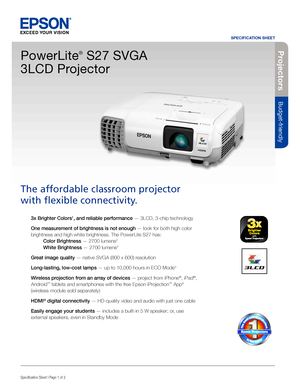 Page 1SPECIFICATION SHEET
Specification Sheet | Page 1 of 2BUILT TO PERFORM™
Projecto rs
Budget-friendly
3x Brighter Colors1, and reliable performance — 3LCD, 3-chip technology 
One measurement of brightness is not enough — look for both high color 
brightness and high white brightness. The PowerLite S27 has:  
 Color Brightness — 2700 lumens2  
 White Brightness — 2700 lumens2
Great image quality — native SVGA (800 x 600) resolution
Long-lasting, low-cost lamps — up to 10,000 hours in ECO Mode
3
Wireless...