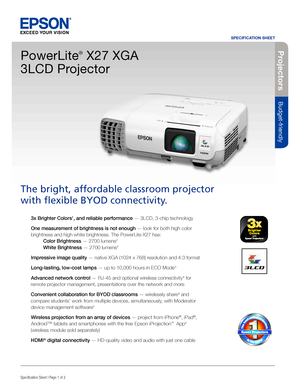 Page 1SPECIFICATION SHEET
Specification Sheet | Page 1 of 2BUILT TO PERFORM™
Projecto rs
Budget-friendly
3x Brighter Colors1, and reliable performance — 3LCD, 3-chip technology 
One measurement of brightness is not enough — look for both high color 
brightness and high white brightness. The PowerLite X27 has:  
 Color Brightness — 2700 lumens2  
 White Brightness — 2700 lumens2
Impressive image quality — native XGA (1024 x 768) resolution and 4:3 format
Long-lasting, low-cost lamps — up to 10,000 hours in ECO...