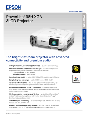 Page 1SPECIFICATION SHEET
Specification Sheet | Page 1 of 2BUILT TO PERFORM™
Projecto rs
Networked Classroom
3x Brighter Colors1, and reliable performance — 3LCD, 3-chip technology 
One measurement of brightness is not enough — look for both high color 
brightness and high white brightness. The PowerLite 98H has:  
 Color Brightness — 3000 lumens2  
 White Brightness — 3000 lumens2
Incredible image quality — native XGA (1024 x 768) resolution and 4:3 format 
Long-lasting, low-cost lamps — up to 10,000 hours in...