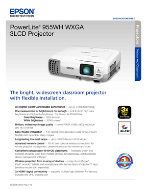 Page 1SPECIFICATION SHEET
Specification Sheet | Page 1 of 2BUILT TO PERFORM™
Projecto rs
Networked Classroom
3x Brighter Colors1, and reliable performance — 3LCD, 3-chip technology 
One measurement of brightness is not enough — look for both high color 
brightness and high white brightness. The PowerLite 955WH has:  
 Color Brightness — 3200 lumens2  
 White Brightness — 3200 lumens2
Brilliant, widescreen image quality — native WXGA (1280 x 800) resolution 
and 16:10 format
Easy, flexible installation — 1.6x...