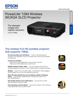 Page 1Pro je c to rs
Business
SPECIFICATION SHEET
Specification Sheet | Page 1 of 2
PowerLite
®
 1284 Wireless  
WUXGA 3LCD Projector
The wireless Full HD portable projector 
that supports 1080p. 
Far more accurate color with Epson® — 3LCD, 3-chip technology for  
3x Higher Color Brightness1 and up to 3x Wider Color Gamut2 than competitive 
DLP projectors
Look for two numbers: 
 3200 lumens3 Color Brightness for more accurate, vivid color 
  3200 lumens3 White Brightness for well-lit rooms
WUXGA resolution...