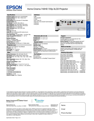 Page 2Projectors
Home Theater
Home Cinema 740HD 720p 3LCD Projector
Specification Sheet | Page 2 of 2
Epson America, Inc. 
3840 Kilroy Airport Way, Long Beach, CA 90806Epson Canada Limited 
185 Renfrew Drive, Markham, Ontario L3R 6G3
www.epson.com 
www.epson.ca
Specifications
Projection System Epson 3LCD, 3-chip technologyProjection Method Front / Rear / Ceiling mountProduct Color WhiteDriving Method Epson Poly-silicon TFT Active MatrixProjected Output 720pPixel Number 1,024,000 (1280 x 800) x 3Color...