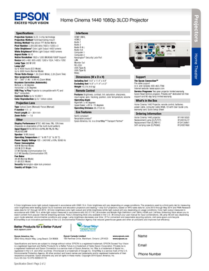 Page 2Pro je c to rs
Home Theater
Home Cinema 1440 1080p 3LCD Projector
Specification Sheet | Page 2 of 2
Epson America, Inc. 3840 Kilroy Airport Way, Long Beach, CA 90806Epson Canada Limited 185 Renfrew Drive, Markham, Ontario L3R 6G3www.epson.com www.epson.ca
Interfaces
HDMI    1/MHLHDMI    2 Audio 1Audio 2Audio R & LAudio OutComputer 1Computer 2Kensington® Security Lock PortLANMonitor OutRS-232cUSB (Type A)USB (Type B)Video
Specifications and terms are subject to change without notice. EPSON is a registered...