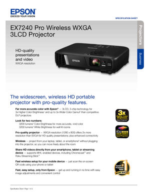 Page 1Pro je c to rs
Business
SPECIFICATION SHEET
Specification Sheet | Page 1 of 2
EX7240 Pro Wireless WXGA 
3LCD Projector
The widescreen, wireless HD portable 
projector with pro-quality features. 
Far more accurate color with Epson® — 3LCD, 3-chip technology for  
3x Higher Color Brightness1 and up to 3x Wider Color Gamut2 than competitive 
DLP projectors
Look for two numbers: 
 3200 lumens3 Color Brightness for more accurate, vivid color 
  3200 lumens3 White Brightness for well-lit rooms
Pro-quality...