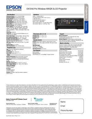 Page 2Pro je c to rs
Business
EX7240 Pro Wireless WXGA 3LCD Projector
Specification Sheet | Page 2 of 2
Specifications
Projection System 3LCD, 3-chip technologyProjection Method Front/rear/ceiling mountDriving Method Poly-silicon TFT Active MatrixPixel Number 1,024,000 dots (1280 x 800) x 3Color Brightness3 Color Light Output: 3200 lumensWhite Brightness3 White Light Output: 3200 lumensAspect Ratio 16:10 native, supports 4:3 and 16:9Native Resolution 1280 x 800 (WXGA)Resize Support 800 x 600 (SVGA), 1024 x 768...