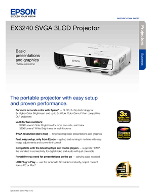 Page 1Pro je c to rs
Business
SPECIFICATION SHEET
Specification Sheet | Page 1 of 2
EX3240 SVGA 3LCD Projector
The portable projector with easy setup 
and proven performance. 
Far more accurate color with Epson® — 3LCD, 3-chip technology for  
3x Higher Color Brightness1 and up to 3x Wider Color Gamut2 than competitive 
DLP projectors
Look for two numbers: 
 3200 lumens3 Color Brightness for more accurate, vivid color 
  3200 lumens3 White Brightness for well-lit rooms
SVGA resolution (800 x 600) — for...