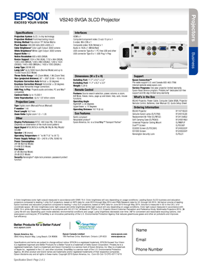 Page 2Pro je c to rs
Business
VS240 SVGA 3LCD Projector
Specification Sheet | Page 2 of 2
Epson America, Inc. 3840 Kilroy Airport Way, Long Beach, CA 90806Epson Canada Limited 185 Renfrew Drive, Markham, Ontario L3R 6G3www.epson.com www.epson.ca
Specifications
Projection System 3LCD, 3-chip technologyProjection Method Front/rear/ceiling mountDriving Method Poly-silicon TFT Active MatrixPixel Number 480,000 dots (800 x 600) x 3Color Brightness3 Color Light Output: 3000 lumensWhite Brightness3 White Light...