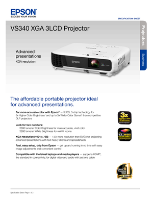 Page 1Pro je c to rs
Business
SPECIFICATION SHEET
Specification Sheet | Page 1 of 2
VS340 XGA 3LCD Projector
The affordable portable projector ideal 
for advanced presentations. 
Far more accurate color with Epson® — 3LCD, 3-chip technology for  
3x Higher Color Brightness1 and up to 3x Wider Color Gamut2 than competitive 
DLP projectors
Look for two numbers: 
 2800 lumens3 Color Brightness for more accurate, vivid color 
  2800 lumens3 White Brightness for well-lit rooms
XGA resolution (1024 x 768) — 1.5x...