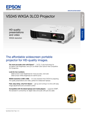 Page 1Pro je c to rs
Business
SPECIFICATION SHEET
Specification Sheet | Page 1 of 2
VS345 WXGA 3LCD Projector
The affordable widescreen portable 
projector for HD-quality images. 
Far more accurate color with Epson® — 3LCD, 3-chip technology for  
3x Higher Color Brightness1 and up to 3x Wider Color Gamut2 than competitive 
DLP projectors
Look for two numbers: 
 3000 lumens3 Color Brightness for more accurate, vivid color 
  3000 lumens3 White Brightness for well-lit rooms
WXGA resolution (1280 x 800) — 2x...