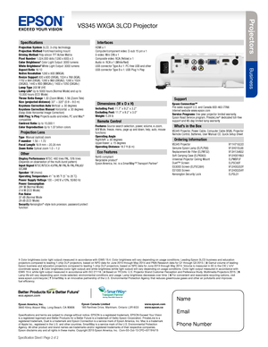 Page 2Pro je c to rs
Business
VS345 WXGA 3LCD Projector
Specification Sheet | Page 2 of 2
Epson America, Inc. 3840 Kilroy Airport Way, Long Beach, CA 90806Epson Canada Limited 185 Renfrew Drive, Markham, Ontario L3R 6G3www.epson.com www.epson.ca
Specifications
Projection System 3LCD, 3-chip technologyProjection Method Front/rear/ceiling mountDriving Method Poly-silicon TFT Active MatrixPixel Number 1,024,000 dots (1280 x 800) x 3Color Brightness3 Color Light Output: 3000 lumensWhite Brightness3 White Light...