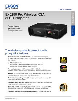 Page 1Pro je c to rs
Business
SPECIFICATION SHEET
Specification Sheet | Page 1 of 2
EX5250 Pro Wireless XGA 
3LCD Projector
The wireless portable projector with 
pro-quality features. 
Far more accurate color with Epson® — 3LCD, 3-chip technology for  
3x Higher Color Brightness1 and up to 3x Wider Color Gamut2 than competitive 
DLP projectors
Look for two numbers: 
 3600 lumens3 Color Brightness for more accurate, vivid color 
  3600 lumens3 White Brightness for well-lit rooms
Pro-quality projector — XGA...