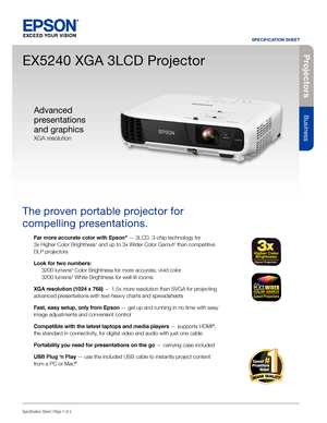 Page 1Pro je c to rs
Business
SPECIFICATION SHEET
Specification Sheet | Page 1 of 2
EX5240 XGA 3LCD Projector
The proven portable projector for 
compelling presentations. 
Far more accurate color with Epson® — 3LCD, 3-chip technology for  
3x Higher Color Brightness1 and up to 3x Wider Color Gamut2 than competitive 
DLP projectors
Look for two numbers: 
 3200 lumens3 Color Brightness for more accurate, vivid color 
  3200 lumens3 White Brightness for well-lit rooms
XGA resolution (1024 x 768) — 1.5x more...