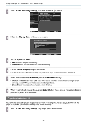 Page 61Using the Projector on a Network (EH-TW5650 Only)
60
c
Select Screen Mirroring Settings , and then press the  button.
d
Select the Display Name  settings as necessary.
e
Set the Operation Mode .
•Basic: Connects using the basic settings.
•Extended: Allows you to make detailed connection settings.
f
Set the Adjust Image Quality  as necessary.
Select a small number to improve the quality an d select large number to increase the speed.
g
When you have selected Extended, make the  Extended settings....