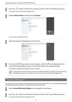 Page 62Using the Projector on a Network (EH-TW5650 Only)
61
b
Press the  button on the remote control to switch to the Screen Mirroring source.
You see the Screen Mirroring standby screen.
c
Display Action Center , and then select  Connect.
You see a list of available devices.
d
Select the projector's Disp lay Name from the list.
e
If you see the PIN entry screen  on your computer, enter the PIN code displayed on the
Screen Mirroring standby sc reen or at the bottom right of the projected image.
The...