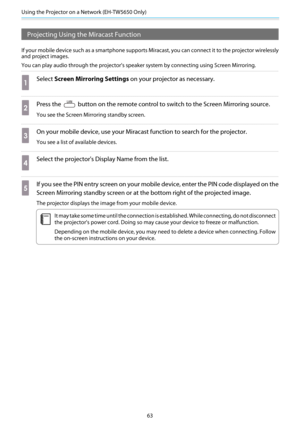 Page 64Using the Projector on a Network (EH-TW5650 Only)
63
Projecting Using the Miracast Function
If your mobile device such as a sm artphone supports Miracast, you can connect it to the projector wirelessly
and project images.
You can play audio through the projector's speake r system by connecting using Screen Mirroring.
a
Select Screen Mirroring Settings  on your projector as necessary.
b
Press the  button on the remote control to swit ch to the Screen Mirroring source.
You see the Screen Mirroring...
