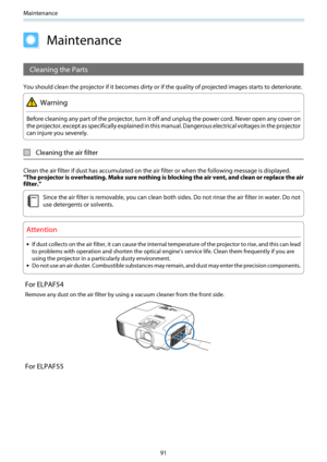 Page 92Maintenance
91
Maintenance
Cleaning the Parts
You should clean the projector if it becomes dirty or if the quality of projected images starts to deteriorate.
Warning
Before cleaning any part of the projector, turn it off and unplug the power cord. Never open any cover on
the projector, except as specifically explained in this manual. Dangerous electrical  voltages in the projector
can injure you severely.
Cleaning the air filter
Clean the air filter if dust has a ccumulated on the air filter or when  the...