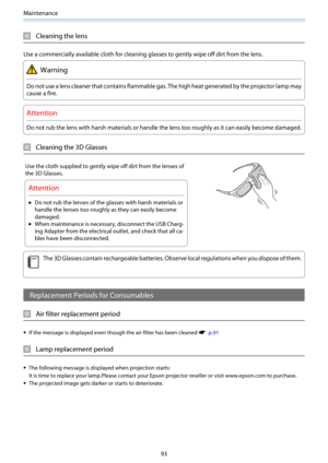 Page 94Maintenance
93
Cleaning the lens
Use a commercially available cloth for cleaning glasses to gently wipe off dirt from the lens.
Warning
Do not use a lens cleaner that contains flammable gas. The high heat generated by the projector lamp may
cause a fire.
Attention
Do not rub the lens with harsh materials or handle the lens too roughly as it can easily become damaged.
Cleaning the 3D Glasses
Use the cloth supplied to gently wipe off dirt from the lenses of
the 3D Glasses.
Attention
•Do not rub the lenses...