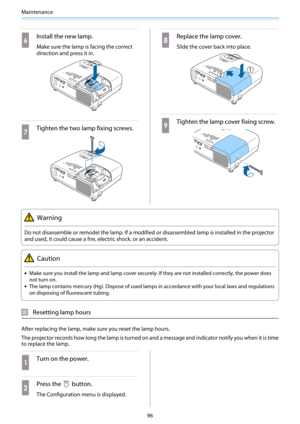 Page 97Maintenance
96
f
Install the new lamp.
Make sure the lamp is facing the correct
direction and press it in.
g
Tighten the two lamp fixing screws.
h
Replace the lamp cover.
Slide the cover back into place.
i
Tighten the lamp cover fixing screw.
Warning
Do not disassemble or remodel the lamp. If a modified  or disassembled lamp is installed in the projector
and used, it could cause a fire, el ectric shock, or an accident.
Caution
•Make sure you install the lamp and lamp cover secure ly. If they are not...