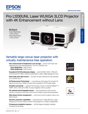 Page 1Pro je c to rs
Large Venue
SPECIFICATION SHEET
Speci cation Sheet | Page 1 of 2
Pro L1200UNL Laser WUXGA 3LCD Projector 
with 4K Enhancement without Lens
Versatile large-venue laser projector with 
virtually maintenance-free operation.
One measurement of brightness is not enough — look for both high color 
brightness and high white brightness. The Pro L1200UNL has:
  Color Brightness: 7,000 lumens
1
 White Brightness: 7,000 lumens1
Exceptional Full HD widescreen display — native WUXGA (1920 x 1200) with...