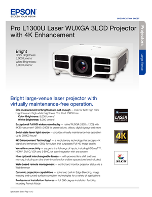 Page 1Pro je c to rs
Large Venue
SPECIFICATION SHEET
Speci cation Sheet | Page 1 of 2
Pro L1300U Laser WUXGA 3LCD Projector 
with 4K Enhancement
Bright large-venue laser projector with 
virtually maintenance-free operation.
One measurement of brightness is not enough— look for both high color 
brightness and high white brightness. The Pro L1300U has:
  Color Brightness: 8,000 lumens
1
 White Brightness: 8,000 lumens1
Exceptional Full HD widescreen display — native WUXGA (1920 x 1200) with 
4K Enhancement2...