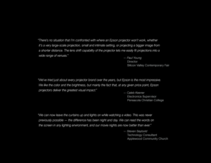 Page 22
“We can now leave the curtains up and lights on while watching a video. This was never previously possible — the difference has been night and day. We can read the words on   
t

he screen in any lighting environment, and our movie nights are now better than ever.”
— Steven Seybold
 T
 echnology Consultant
 A

pplewood Community Church
“We’ve tried just about every projector brand over the years, but Epson is the most impressive. We like the color and the brightness, but mainly the fact that, at any...