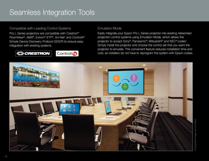 Page 12Compatible with Leading Control Systems
Pro L Series projectors are compatible with Crestron® 
RoomV iew
®, AMX®, Extron® XTP®, Art-Net* and Control4® 
Simple Device Discovery Protocol (SDDP) to ensure easy 
integration with existing systems.
Emulation Mode
Easily integrate your Epson Pro L Series projector into existing networked 
projection control systems using Emulation Mode, which allows the 
projector to accept Sony
®, Panasonic®, Mitsubishi® and NEC® codes3. 
Simply install the projector and...