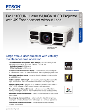 Page 1Pro je c to rs
Large Venue
SPECIFICATION SHEET
Speci cation Sheet | Page 1 of 2
Pro L1100UNL Laser WUXGA 3LCD Projector 
with 4K Enhancement without Lens
Large-venue laser projector with virtually 
maintenance-free operation. 
One measurement of brightness is not enough— look for both high color 
brightness and high white brightness. The Pro L1100UNL has:
  Color Brightness: 6,000 lumens
1
 White Brightness: 6,000 lumens1
Exceptional Full HD widescreen display — native WUXGA (1920 x 1200) with 
4K...