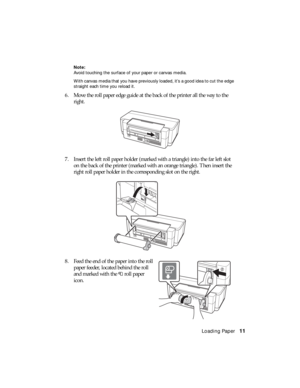 Page 11Loading Paper11
Note:
Avoid touching the surface of your paper or canvas media.
With canvas media that you have previously loaded, it’s a good idea to cut the edge 
straight each time you reload it.
6. Move the roll paper edge guide at the back of the printer all the way to the 
right.
7. Insert the left roll paper holder (marked with a triangle) into the far left slot 
on the back of the printer (marked with an orange triangle). Then insert the 
right roll paper holder in the corresponding slot on the...