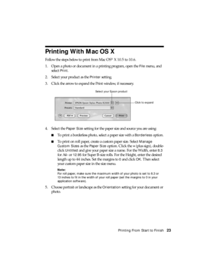 Page 23Printing From Start to Finish23
Printing With Mac OS X
Follow the steps below to print from Mac OS® X 10.5 to 10.6.
1. Open a photo or document in a printing program, open the 
File menu, and 
select 
Print. 
2. Select your product as the 
Printer setting.
3. Click the arrow to expand the Print window, if necessary.
4. Select the 
Paper Size setting for the paper size and source you are using:
■To print a borderless photo, select a paper size with a Borderless option.
■To print on roll paper, create a...