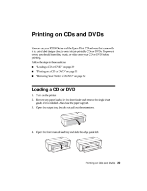 Page 29Printing on CDs and DVDs29
Printing on CDs and DVDs
You can use your R2000 Series and the Epson Print CD software that came with 
it to print label designs directly onto ink jet-printable CDs or DVDs. To prevent 
errors, you should burn files, music, or video onto your CD or DVD before 
printing.
Follow the steps in these sections:
■“Loading a CD or DVD” on page 29
■“Printing on a CD or DVD” on page 31
■“Removing Your Printed CD/DVD” on page 32
Loading a CD or DVD
1. Turn on the printer.
2. Remove any...