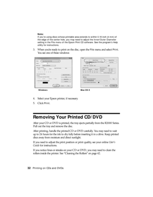 Page 3232Printing on CDs and DVDs
Note:
If you’re using discs whose printable area extends to within 0.16 inch (4 mm) of 
the edge of the center hole, you may need to adjust the Inner/Outer Diameter 
setting in the File menu of the Epson Print CD software. See the program’s Help 
utility for instructions.
3. When you’re ready to print on the disc, open the File menu and select Print. 
You see one of these windows:
4. Select your Epson printer, if necessary.
5. Click 
Print.
Removing Your Printed CD/DVD
After...
