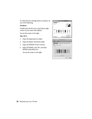 Page 3636Maintaining Your Printer
To check the ink cartridge status at anytime, do 
one of the following:
Windows:
Double-click the  icon in the bottom right 
corner of your screen (the taskbar).
You see the screen to the right.
Mac OS X:
1. Open the 
Applications folder.
2. Open the 
Epson Software folder.
3. Open the 
EPSON Printer Utility4.
4. Select 
SP R2000, click OK, and select 
EPSON StatusMonitor.
You see the screen to the right. 