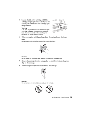 Page 39Maintaining Your Printer39 5. Squeeze the tab on the cartridge and lift the 
cartridge straight up to remove it. Dispose of it 
carefully. Do not take the used cartridge apart 
or try to refill it.
Warning:
If ink gets on your hands, wash them thoroughly 
with soap and water. If ink gets into your eyes, 
flush them immediately with water. Keep ink 
cartridges out of the reach of children.
6. Before opening the cartridge package, shake the package four or five times.
Note:
All cartridges make a clicking...