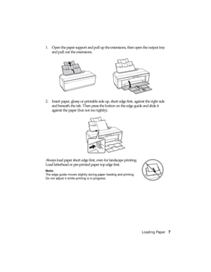 Page 7Loading Paper7 1. Open the paper support and pull up the extensions, then open the output tray 
and pull out the extensions.
2. Insert paper, glossy or printable side up, short edge first, against the right side 
and beneath the tab. Then press the button on the edge guide and slide it 
against the paper (but not too tightly).
Always load paper short edge first, even for landscape printing. 
Load letterhead or pre-printed paper top edge first.
Note:
The edge guide moves slightly during paper feeding and...