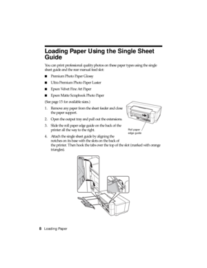 Page 88Loading Paper
Loading Paper Using the Single Sheet 
Guide
You can print professional quality photos on these paper types using the single 
sheet guide and the rear manual feed slot:
■Premium Photo Paper Glossy
■Ultra Premium Photo Paper Luster
■Epson Velvet Fine Art Paper
■Epson Matte Scrapbook Photo Paper
(See page 15 for available sizes.)
1. Remove any paper from the sheet feeder and close 
the paper support.
2. Open the output tray and pull out the extensions.
3. Slide the roll paper edge guide on...