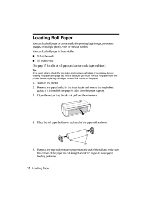 Page 1010Loading Paper
Loading Roll Paper
You can load roll paper or canvas media for printing large images, panoramic 
images, or multiple photos, with or without borders.
You can load roll paper in these widths: 
■8.3-inches wide
■13-inches wide
(See page 15 for a list of roll paper and canvas media types and sizes.)
Tip: 
It’s a good idea to check the ink status and replace cartridges, if necessary, before 
loading roll paper (see page 35). This is because you must remove roll paper from the 
printer before...
