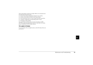 Page 53Maintenance and Troubleshooting
48
R4CC960
User’s Guide Rev. GMAINT.fm A5 size
10/12/04
R
Proof Sign-off:
ABE S. Yamamoto, H. Honda
T. Takahashi
S. Halvorson
6666666666
Toll or long distance charges may apply. Before you call, please have 
the following information ready:
❏Product name (Epson Rangefinder Digital Camera R-D1)
❏Product serial number (located on the camera body)
❏Proof of purchase (such as a store receipt) and date of purchase
❏Computer configuration and operating system version...