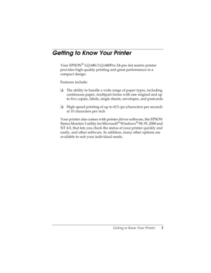 Page 11Getting to Know Your Printer       1
R
Proof Sign-off:
Takahashi, Kono _______
Takahashi _______
Hoadley _______R4C4590
Rev. C
A5 size INTRO.FM
10/30/00 Pass 0
Getting to Know Your Printer 
Your EPSON® LQ-680/LQ-680Pro 24-pin dot matrix printer 
provides high-quality printing and great performance in a 
compact design.
Features include:
oThe ability to handle a wide range of paper types, including 
continuous paper, multipart forms with one original and up 
to five copies, labels, single sheets,...