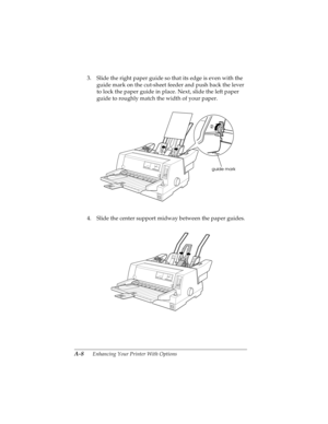 Page 124A-8      Enhancing Your Printer With Options
R4C4590
Rev. C
A5 size OPTIONS.FM
10/30/00 Pass 1
L
Proof Sign-off:
Takahashi, Kono _______
Takahashi _______
Hoadley _______
3. Slide the right paper guide so that its edge is even with the 
guide mark on the cut-sheet feeder and push back the lever 
to lock the paper guide in place. Next, slide the left paper 
guide to roughly match the width of your paper.
4. Slide the center support midway between the paper guides.
guide mark 