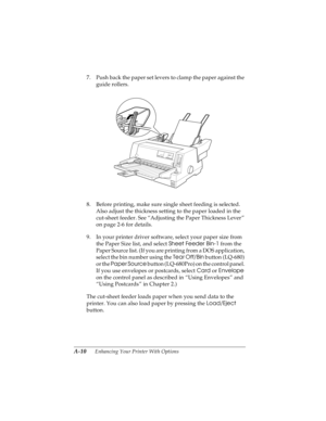 Page 126A-10      Enhancing Your Printer With Options
R4C4590
Rev. C
A5 size OPTIONS.FM
10/30/00 Pass 1
L
Proof Sign-off:
Takahashi, Kono _______
Takahashi _______
Hoadley _______
7. Push back the paper set levers to clamp the paper against the 
guide rollers.
8. Before printing, make sure single sheet feeding is selected. 
Also adjust the thickness setting to the paper loaded in the 
cut-sheet feeder. See “Adjusting the Paper Thickness Lever” 
on page 2-6 for details.
9. In your printer driver software, select...